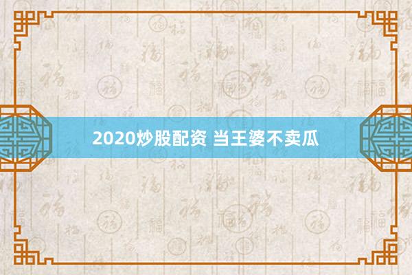 2020炒股配资 当王婆不卖瓜
