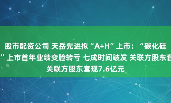 股市配资公司 天岳先进拟“A+H”上市:“碳化硅衬底第一股”上市首年业绩变脸转亏 七成时间破发 关联方股东套现7.6亿元