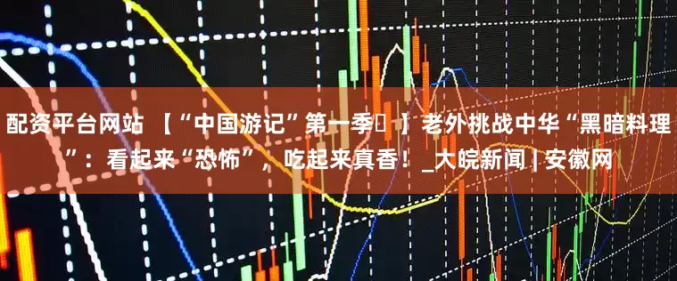 配资平台网站 【“中国游记”第一季㊶】老外挑战中华“黑暗料理”：看起来“恐怖”，吃起来真香！_大皖新闻 | 安徽网