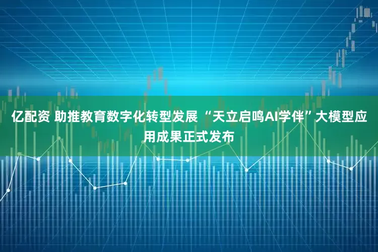 亿配资 助推教育数字化转型发展 “天立启鸣AI学伴”大模型应用成果正式发布