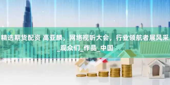 精选期货配资 高亚麟，网络视听大会，行业领航者展风采_观众们_作品_中国