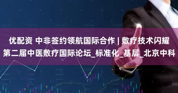 优配资 中非签约领航国际合作 | 敷疗技术闪耀第二届中医敷疗国际论坛_标准化_基层_北京中科