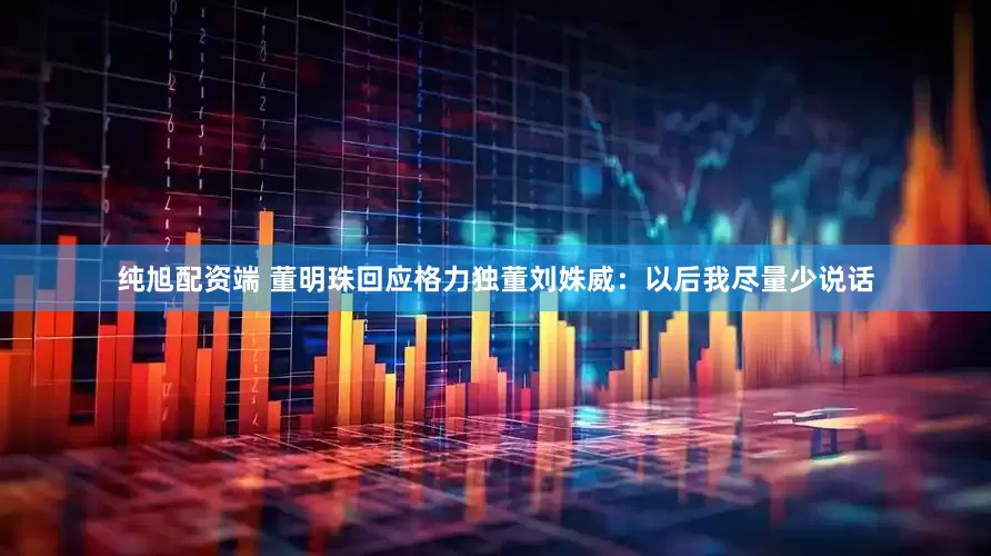 纯旭配资端 董明珠回应格力独董刘姝威：以后我尽量少说话