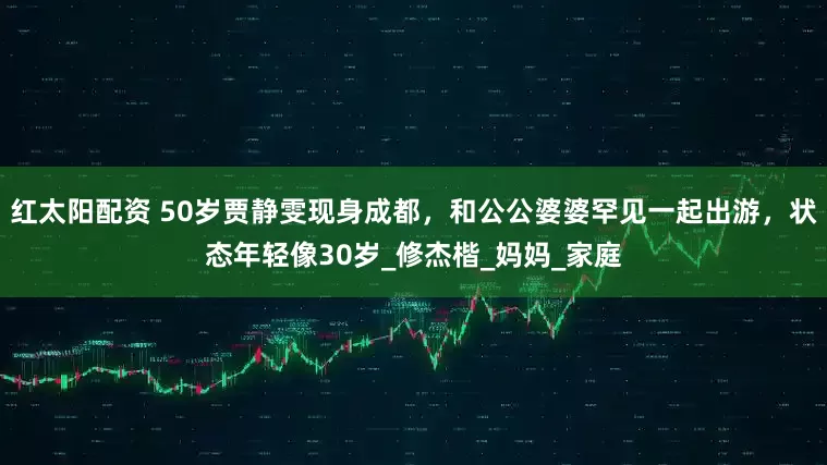 红太阳配资 50岁贾静雯现身成都，和公公婆婆罕见一起出游，状态年轻像30岁_修杰楷_妈妈_家庭