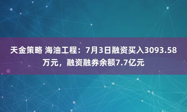 天金策略 海油工程：7月3日融资买入3093.58万元，融资融券余额7.7亿元