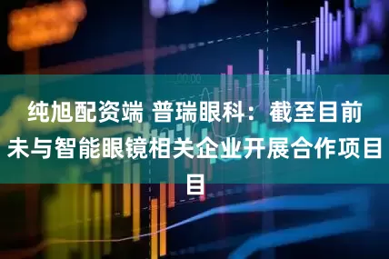 纯旭配资端 普瑞眼科：截至目前未与智能眼镜相关企业开展合作项目