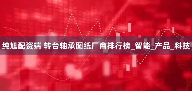 纯旭配资端 转台轴承图纸厂商排行榜_智能_产品_科技