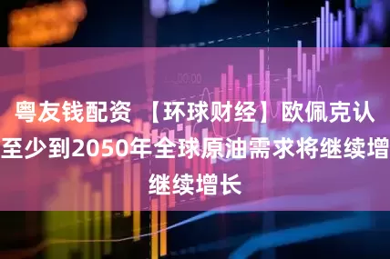 粤友钱配资 【环球财经】欧佩克认为至少到2050年全球原油需求将继续增长