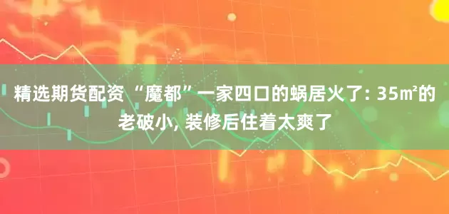 精选期货配资 “魔都”一家四口的蜗居火了: 35㎡的老破小, 装修后住着太爽了