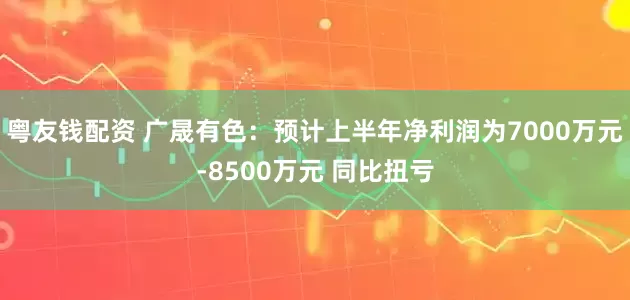 粤友钱配资 广晟有色：预计上半年净利润为7000万元-8500万元 同比扭亏