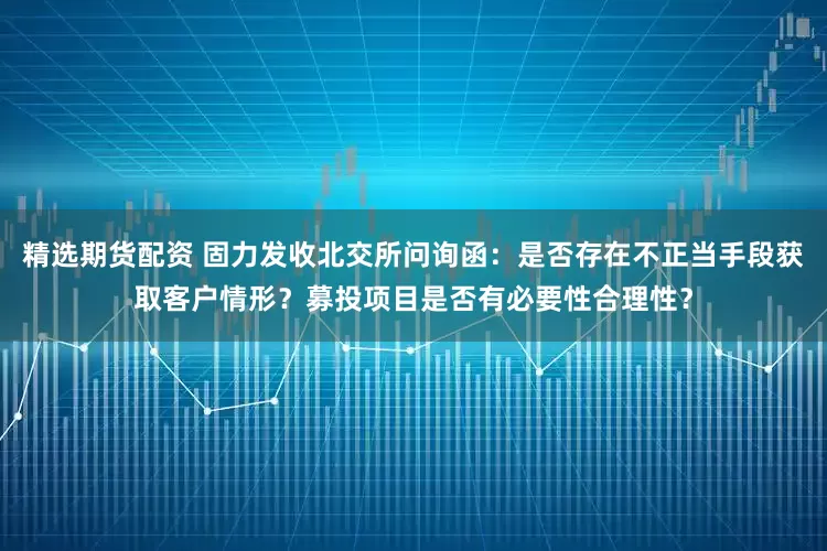 精选期货配资 固力发收北交所问询函：是否存在不正当手段获取客户情形？募投项目是否有必要性合理性？