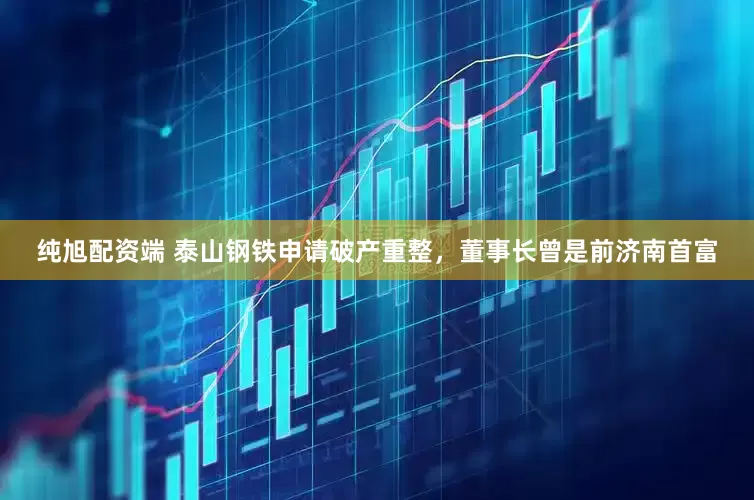 纯旭配资端 泰山钢铁申请破产重整，董事长曾是前济南首富