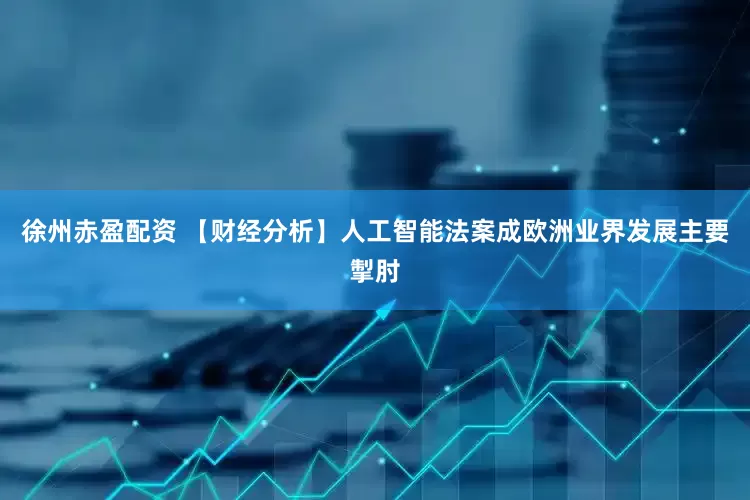 徐州赤盈配资 【财经分析】人工智能法案成欧洲业界发展主要掣肘