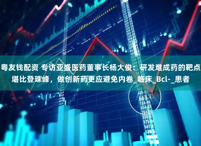 粤友钱配资 专访亚盛医药董事长杨大俊：研发难成药的靶点堪比登珠峰，做创新药更应避免内卷_临床_Bcl-_患者