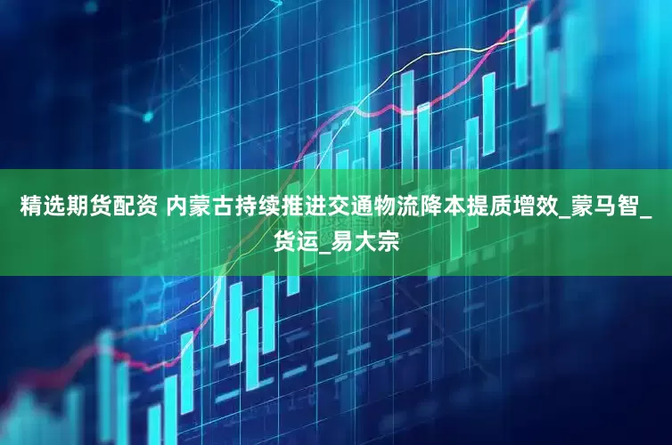 精选期货配资 内蒙古持续推进交通物流降本提质增效_蒙马智_货运_易大宗