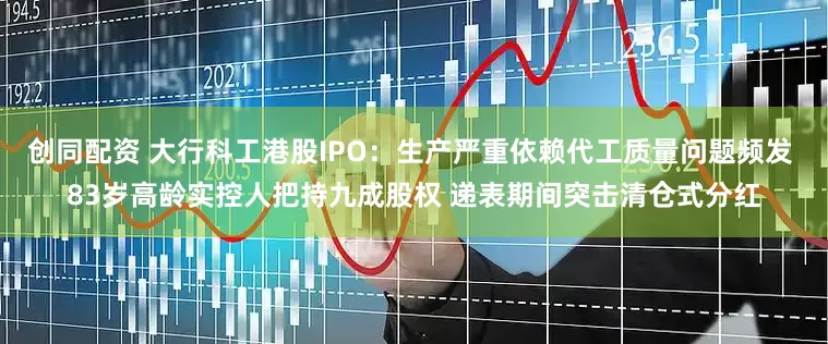 创同配资 大行科工港股IPO：生产严重依赖代工质量问题频发 83岁高龄实控人把持九成股权 递表期间突击清仓式分红