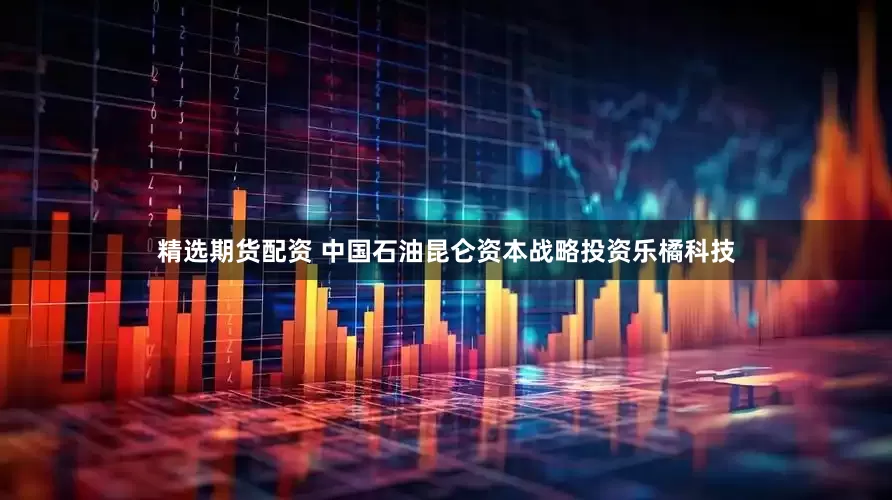 精选期货配资 中国石油昆仑资本战略投资乐橘科技