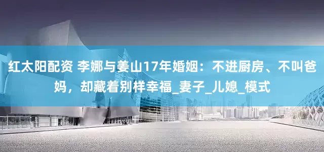 红太阳配资 李娜与姜山17年婚姻：不进厨房、不叫爸妈，却藏着别样幸福_妻子_儿媳_模式
