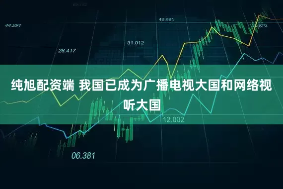 纯旭配资端 我国已成为广播电视大国和网络视听大国