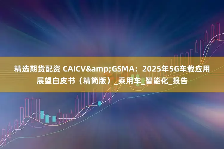 精选期货配资 CAICV&GSMA:2025年5G车载应用展望白皮书(精简版)_乘用车_智能化_报告