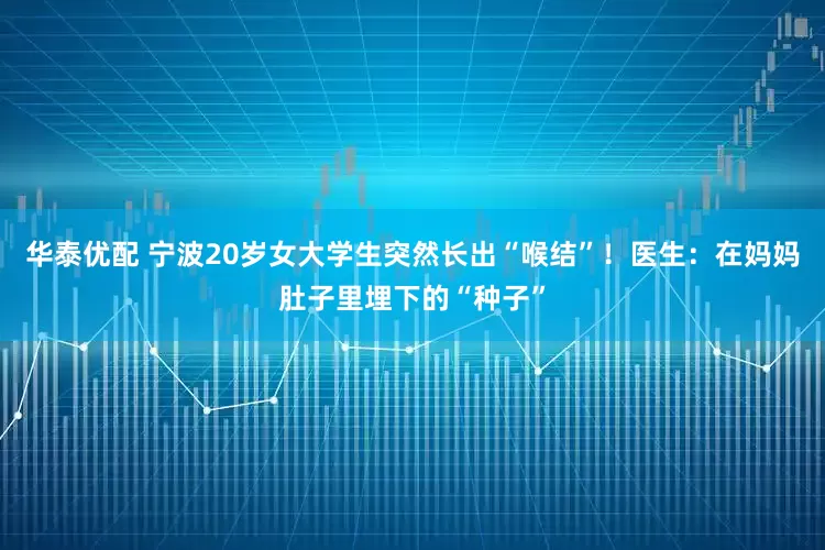 华泰优配 宁波20岁女大学生突然长出“喉结”！医生：在妈妈肚子里埋下的“种子”