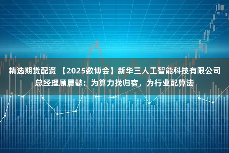 精选期货配资 【2025数博会】新华三人工智能科技有限公司总经理顾晨懿:为算力找归宿,为行业配算法