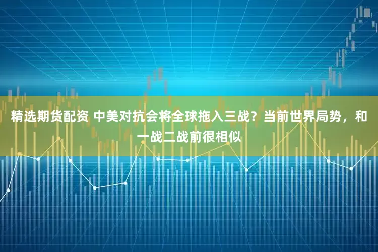 精选期货配资 中美对抗会将全球拖入三战?当前世界局势,和一战二战前很相似