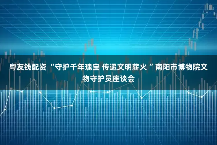 粤友钱配资 “守护千年瑰宝 传递文明薪火 ”南阳市博物院文物守护员座谈会