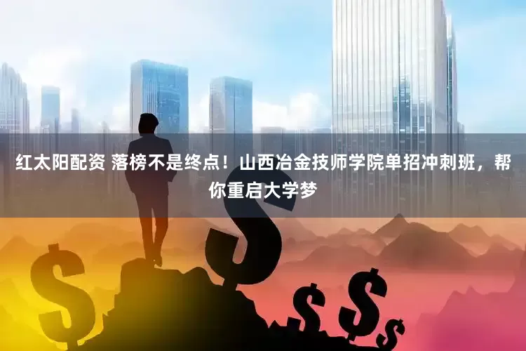 红太阳配资 落榜不是终点！山西冶金技师学院单招冲刺班，帮你重启大学梦