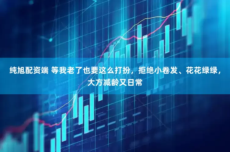 纯旭配资端 等我老了也要这么打扮，拒绝小卷发、花花绿绿，大方减龄又日常